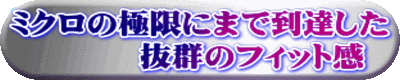 ミクロの極限にまで到達した 　　　　抜群のフィット感